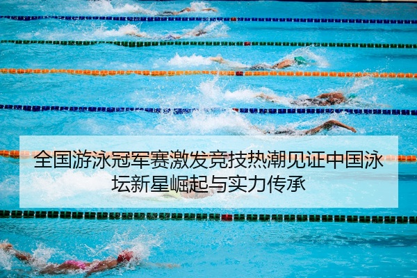 全国游泳冠军赛激发竞技热潮见证中国泳坛新星崛起与实力传承