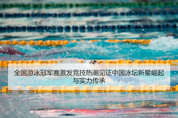全国游泳冠军赛激发竞技热潮见证中国泳坛新星崛起与实力传承