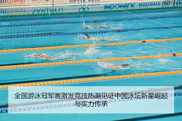 全国游泳冠军赛激发竞技热潮见证中国泳坛新星崛起与实力传承