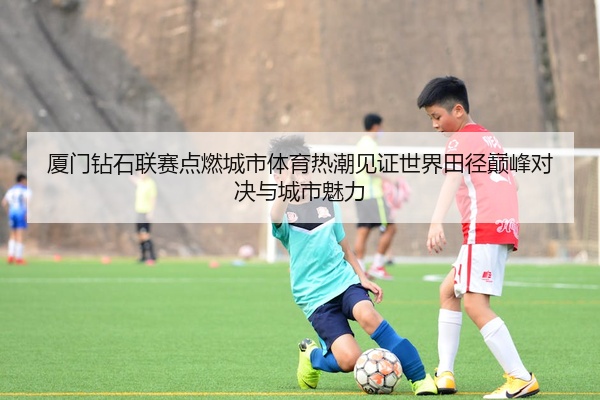 厦门钻石联赛点燃城市体育热潮见证世界田径巅峰对决与城市魅力