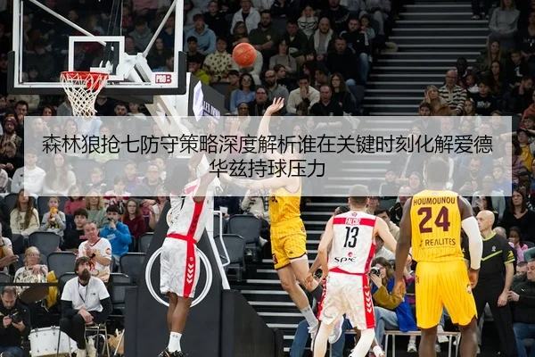 森林狼抢七防守策略深度解析谁在关键时刻化解爱德华兹持球压力