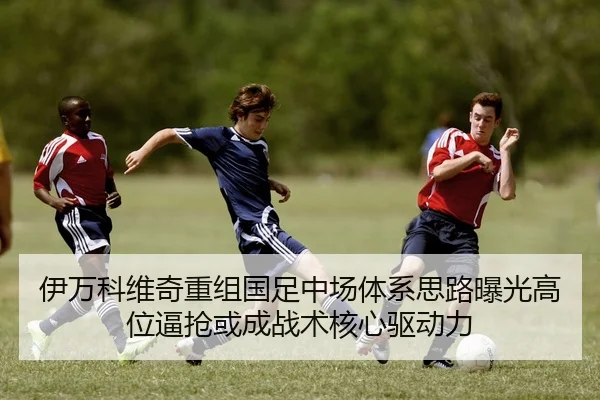 伊万科维奇重组国足中场体系思路曝光高位逼抢或成战术核心驱动力